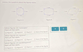 Answer the questions about the Egures below.



Figure A Figure B Houre C
Mark all that apply. Which figures are rectangles?
× 5
□ Figure A □ Figunt B □ figure C C Mone of the figures
Which figures are squares? Mark all that 3(1)^2
□ fgure A □ Fgure B. □ fgure C O None of the figures
Mark all that apply Which figures are parsilelogramsh
□ figure A □ fgure B □ Poure C None of the fgunts