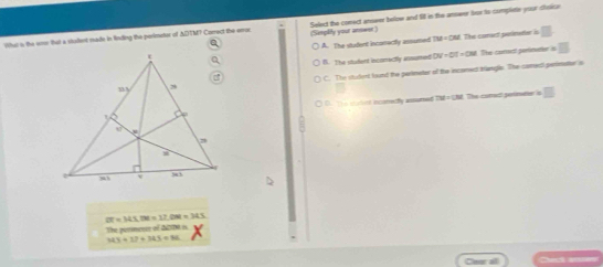 Wfa) is the eme that a stodent made in fnding the perimeter of ADTM? Correct the erroc (Senplity your answst) Select the conect anower below and fill in the amower for to completie your dilice
□
A. The student inconectly assumed
78=(31
B. The student incorrectly emumed DV=OT=OM The conect perimater is
C. The sturtent found the perimeter of the incenect tnangls. The comect perimetur is
The corad pertimede overline 
) D. Te strlet incamedly assamed
2t=345, Bt=12. DM=345
The pimmencs of dN is
143+17+343=86