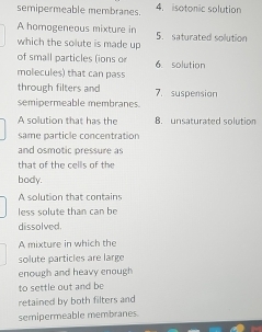 semipermeable membranes. 4. isotonic solution 
A homogeneous mixture in 
which the solute is made up 5. saturated solution 
of small particles (ions o 6. solution 
molecules) that can pass 
through filters and 
semipermeable membranes. 7. suspension 
A solution that has the B. unsaturated solution 
same particle concentration 
and osmotic pressure as 
that of the cells of the 
body. 
A solution that contains 
less solute than can be 
dissolved. 
A mixture in which the 
solute particles are large 
enough and heavy enough 
to settle out and be 
retained by both filters and 
semipermeable membranes.