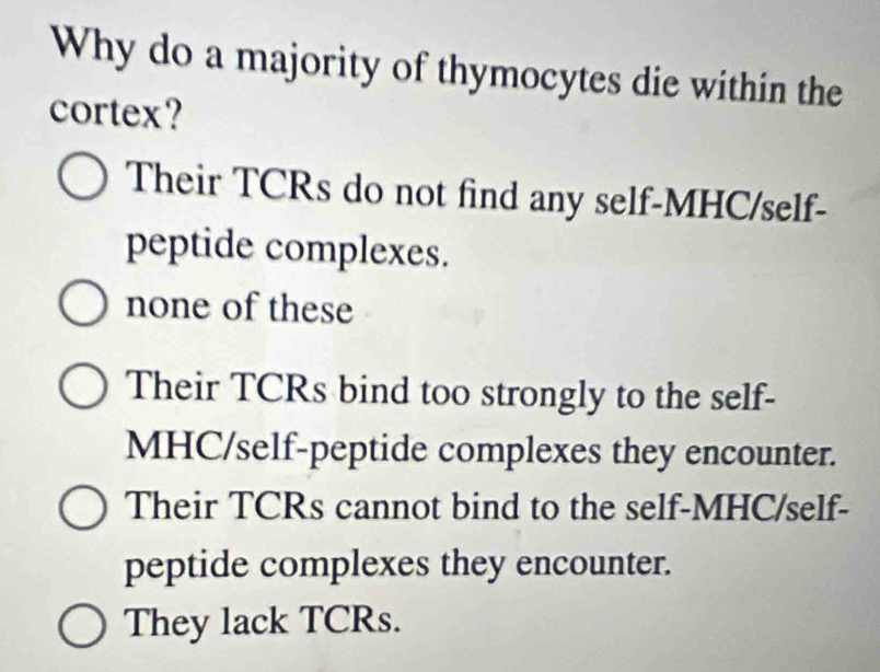 Why do a majority of thymocytes die within the
cortex?
Their TCRs do not find any self-MHC/self-
peptide complexes.
none of these
Their TCRs bind too strongly to the self-
MHC/self-peptide complexes they encounter.
Their TCRs cannot bind to the self-MHC/self-
peptide complexes they encounter.
They lack TCRs.