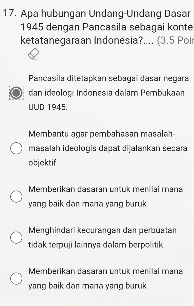 Apa hubungan Undang-Undang Dasar
1945 dengan Pancasila sebagai konte
ketatanegaraan Indonesia?.... (3.5 Poir
Pancasila ditetapkan sebagai dasar negara
dan ideologi Indonesia dalam Pembukaan
UUD 1945.
Membantu agar pembahasan masalah-
masalah ideologis dapat dijalankan secara
objektif
Memberikan dasaran untuk menilai mana
yang baik dan mana yang buruk
Menghindari kecurangan dan perbuatan
tidak terpuji lainnya dalam berpolitik
Memberikan dasaran untuk menilai mana
yang baik dan mana yang buruk