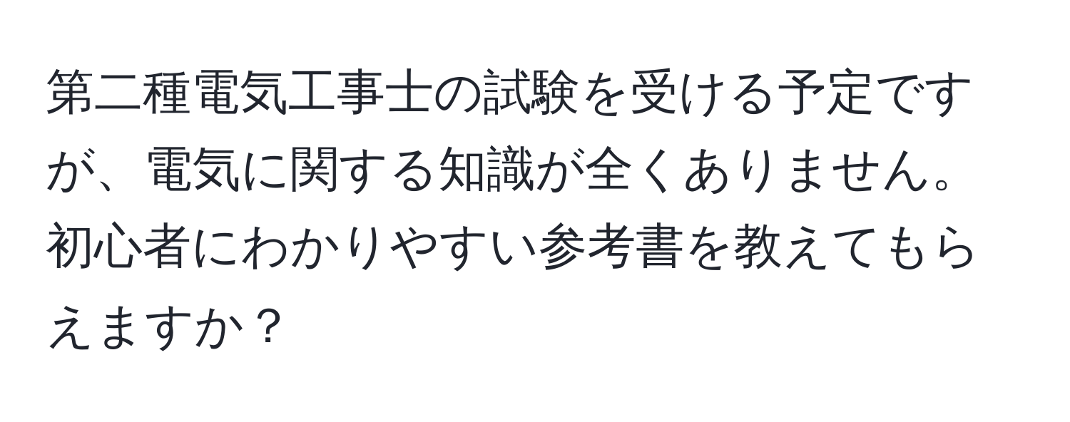 第二種電気工事士の試験を受ける予定ですが、電気に関する知識が全くありません。初心者にわかりやすい参考書を教えてもらえますか？