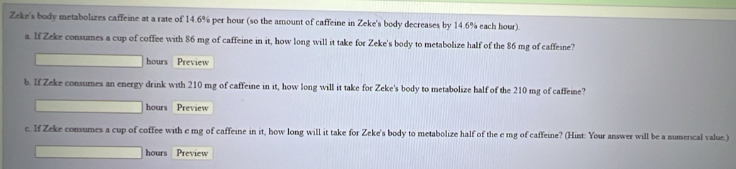 Zeke's body metabolizes caffeine at a rate of 14.6% per hour (so the amount of caffeine in Zeke's body decreases by 14.6% each hour). 
a. If Zeke consumes a cup of coffee with 86 mg of caffeine in it, how long will it take for Zeke's body to metabolize half of the 86 mg of caffeine?
hours Preview 
b. If Zeke consumes an energy drink with 210 mg of caffeine in it, how long will it take for Zeke's body to metabolize half of the 210 mg of caffeine?
hours Preview 
c. If Zeke consumes a cup of coffee with c mg of caffeine in it, how long will it take for Zeke's body to metabolize half of the c mg of caffeine? (Hint: Your answer will be a numerical value.)
hours Preview