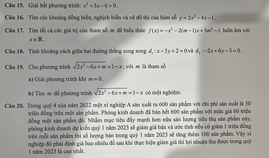 Giải bất phương trình: x^2+5x-6>0. 
Câu 16. Tìm các khoảng đồng biến, nghịch biến và vẽ đồ thị của hàm số y=2x^2-4x-1. 
Câu 17. Tìm tất cả các giá trị của tham số m đề biểu thức f(x)=-x^2-2(m-1)x+3m^2-1 luôn âm với
x∈ R. 
Câu 18. Tính khoảng cách giữa hai đường thẳng song song d_1:x-3y+2=0 và d_2:-2x+6y-3=0. 
Câu 19. Cho phương trình sqrt(2x^2-6x+m)=1-x , với m là tham số 
a) Giải phương trình khi m=0. 
b) Tìm m đề phương trình sqrt(2x^2-6x+m)=1-x có một nghiệm. 
Câu 20. Trong quý 4 của năm 2022 một xí nghiệp A sản xuất ra 600 sản phẩm với chi phí sản xuất là 50
triệu đồng trên một sản phẩm. Phòng kinh doanh đã bán hết 600 sản phẩm với mức giá 60 triệu 
đồng một sản phẩm đó. Nhằm mục tiêu đầy mạnh hơn nữa sản lượng tiêu thụ sản phẩm này, 
phòng kinh doanh dự kiến quý 1 năm 2023 sẽ giảm giá bán và ước tính nếu cứ giảm 1 triệu đồng 
trên mỗi sản phầm thì số lượng bán trong quý 1 năm 2023 sẽ tăng thêm 100 sản phẩm. Vậy xí 
nghiệp đó phải định giá bao nhiêu để sau khi thực hiện giảm giá thì lợi nhuận thu được trong quý 
1 năm 2023 là cao nhất.