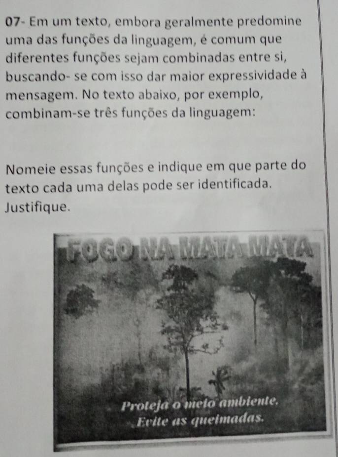 07- Em um texto, embora geralmente predomine 
uma das funções da linguagem, é comum que 
diferentes funções sejam combinadas entre si, 
buscando- se com isso dar maior expressividade à 
mensagem. No texto abaixo, por exemplo, 
combinam-se três funções da linguagem: 
Nomeie essas funções e indique em que parte do 
texto cada uma delas pode ser identificada. 
Justifique.