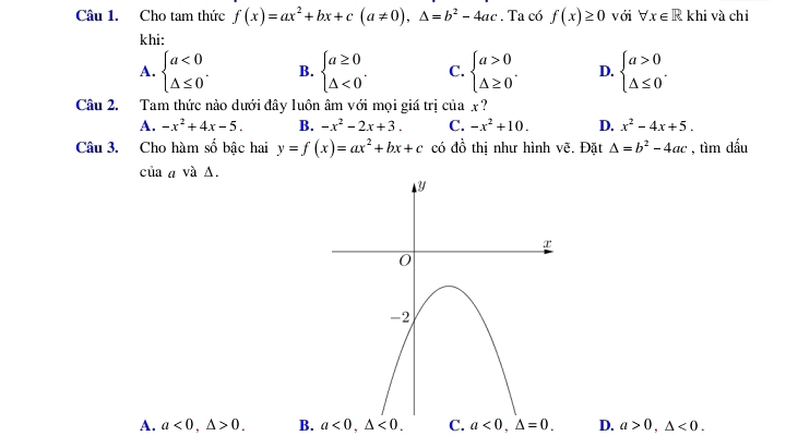 Cho tam thức f(x)=ax^2+bx+c(a!= 0), △ =b^2-4ac. Ta có f(x)≥ 0 với forall x∈ R khi và chỉ
khi:
A. beginarrayl a<0 △ ≤ 0endarray.. B. beginarrayl a≥ 0 △ <0endarray.. C. beginarrayl a>0 △ ≥ 0endarray.. D. beginarrayl a>0 △ ≤ 0endarray.. 
Câu 2. Tam thức nào dưới đây luôn âm với mọi giá trị của x ?
A. -x^2+4x-5. B. -x^2-2x+3. C. -x^2+10. D. x^2-4x+5. 
Câu 3. Cho hàm số bậc hai y=f(x)=ax^2+bx+c có đồ thị như hình vẽ. Đặt △ =b^2-4ac , tìm dấu
của a và Δ.
A. a<0</tex>, △ >0. B. a<0</tex>, △ <0</tex>. C. a<0,△ =0. D. a>0, △ <0</tex>.