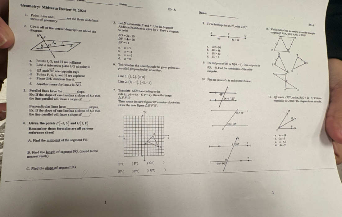 Date
ID: A
Name:
Geometry: Midterm Review #1 2024 _8. If I is the midpoint of overline su
are the three undefined
1. Point, Line and terms of geometry 5. Let D be between E and F. Uso the Segment
ID: A
2. Circle all of the correct descriptions about the to help!
Addition Postulato to solve for x. Draw a diagram
what is SU? 1 1. Which method can be uand to prose the triangles
diagram.
ED=2x-20
: u
congrumm? ASA, SAS, AAS, or SSS?
DF=4x-10
8 x 4x+24
EF=18
: x=3
SU=96
x=11
` SU=41
p
x=-5; x=8
: beginarrayr SU=12 SU=6endarray
q T
9. The midgoint ofoverline RSinM(0,-1) Ose endpoist is P b
a. Points I, G, and H are collinear 6. Tell whether the lines through the given points are R(6,-5). Find the coondizates of the other s
b. Line b intersects plane IG at point G parallel, perpendicular, or neither. ead point.
d. Points F, G, J, and H are coplanar Line 1: (1,2),(2,0)
c, vector GI an vector GH are opposite rays 10. Find the valse of x in each picture below.
e. Plane GHJ contains line 6. Line 2: (0,-1),(-2,-2)
f. Another name for line a is overleftrightarrow HG
3. Parallel lines have the _slope 7. Transliate ΔEFG according to the  Draw the image 65
Ex: If the slope of one line has a slope of 3/2 then rulo (x,y)to (x-6,y+2) 12 vector s_Q bil neut ∠ RST, m∠ XSQ=2x-9 Write an
FG.
(x+12)^circ 
the line parallel will have a slope of_ Then rotate the new figu re90° counter- clockwise expression for ∠ RST The disgram is not to scale.
Draw the sew figure △ EFG
Perpendicular lines have _slopes. T
Ex: If the slope of one line has a slope of 3/2 then ↑r (6x+5)^circ 
_
the line parallel will have a slope of    
0
4. Given the points F(-3,6) and G(1,8)
(3x-12)^circ 
a
Remember these formulas are all on your
reference sheet!
A
: 4x-18
A. Find the midpoint of the segment FG. 2x-9
=-4.5
4x-9
B. Find the length of segment FG. (round to the
nearest tenth)
E°(
C. Find the slope of segment FG ) F'( ) G'( )
E°() F'( ) G''( )