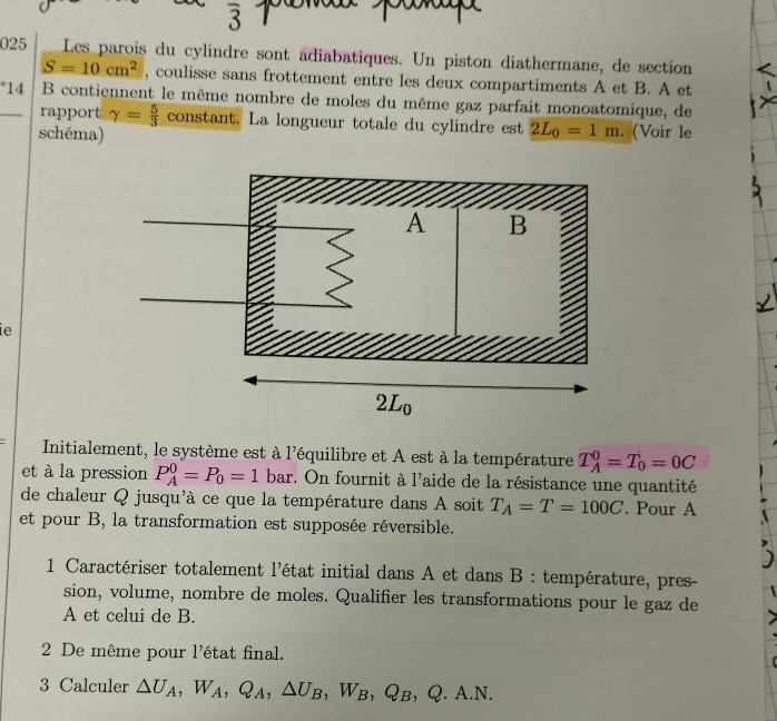 overline 3
025 Les parois du cylindre sont adiabatiques. Un piston diathermane, de section
S=10cm^2 , coulisse sans frottement entre les deux compartiments A et B. A et
°14  B contiennent le même nombre de moles du même gaz parfait monoatomique, de
rapport gamma = 5/3  constant. La longueur totale du cylindre est 2L_0=1m
schéma) . (Voir le
ie
Initialement, le système est à l'équilibre et A est à la température T_A^(0=T_0^i=0C
et à la pression P_A^0=P_0)=1 bar. On fournit à 1' Taide de la résistance une quantité
de chaleur Q jusqu'à ce que la température dans A soit T_A=T=100C. Pour A
et pour B, la transformation est supposée réversible.
* 1 Caractériser totalement l'état initial dans A et dans B : température, pres-
sion, volume, nombre de moles. Qualifier les transformations pour le gaz de
A et celui de B.
2 De même pour l'état final.
3 Calculer △ U_A,W_A,Q_A,△ U_B,W_B,Q_B,Q.A.N.