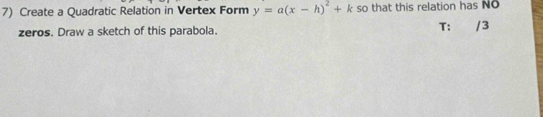 Create a Quadratic Relation in Vertex Form y=a(x-h)^2+k so that this relation has No 
zeros. Draw a sketch of this parabola. 
T: /3