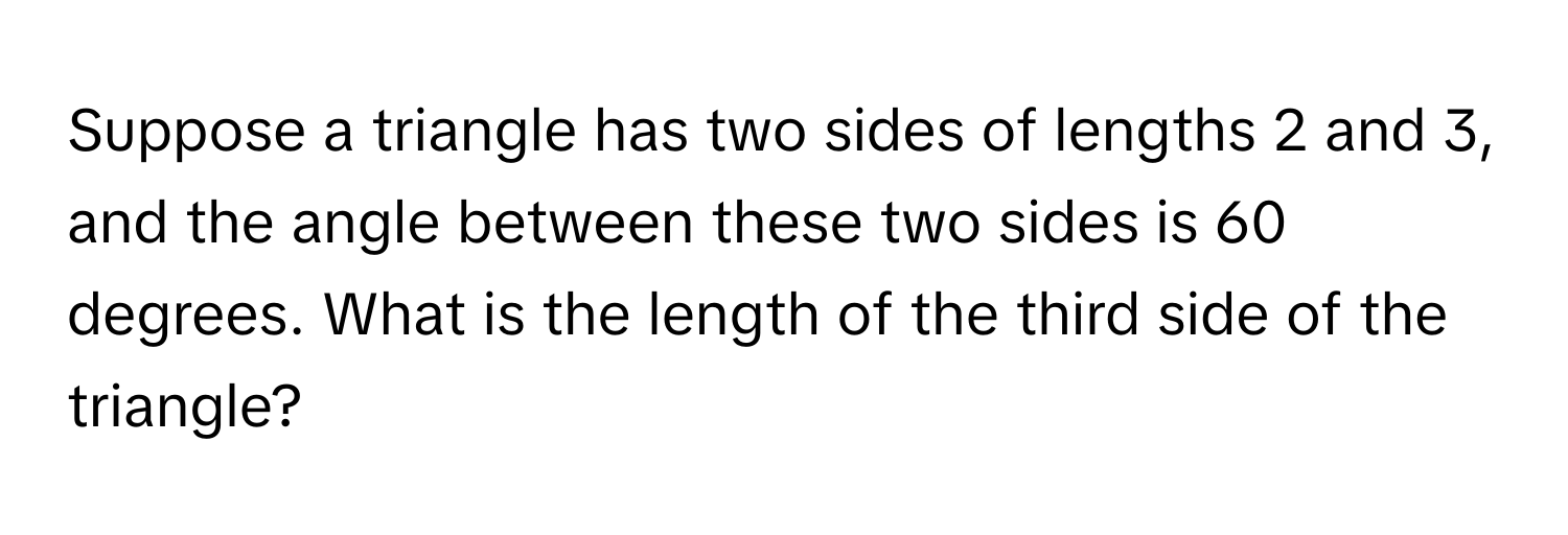 Suppose a triangle has two sides of lengths 2 and 3, and the angle between these two sides is 60 degrees. What is the length of the third side of the triangle?