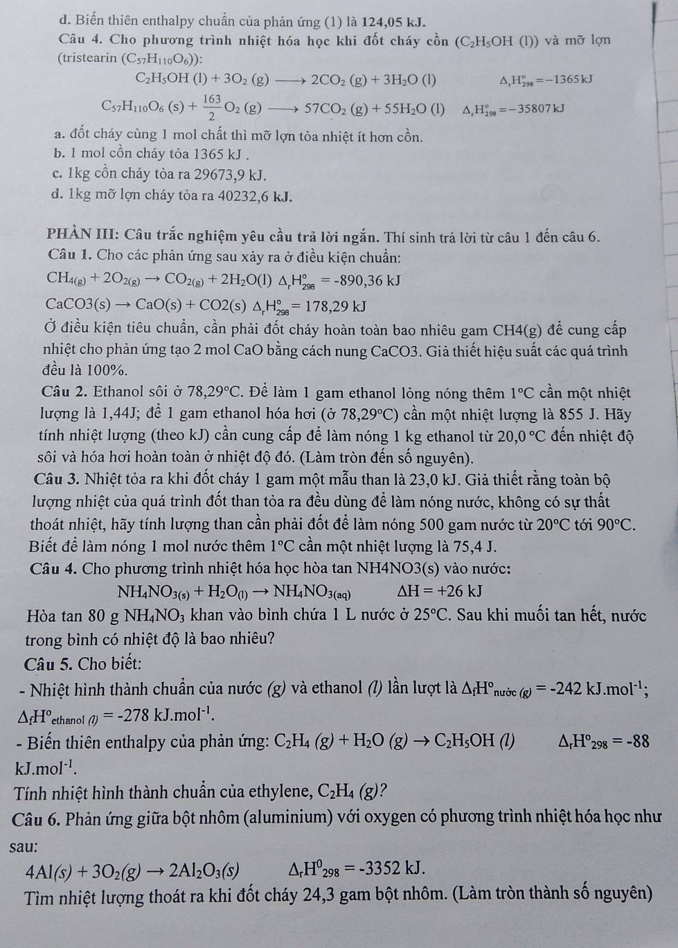 d. Biến thiên enthalpy chuẩn của phản ứng (1) là 124,05 kJ.
Câu 4. Cho phương trình nhiệt hóa học khi đốt cháy c_0^((lambda H_0))n(C_2H_5OH(l)) ) và mỡ lợn
(tristearin (C_57H_110O_6)):
C_2H_5OH(l)+3O_2(g)to 2CO_2(g)+3H_2O(l) △, H_(298)°=-1365kJ
C_57H_110O_6(s)+ 163/2 O_2(g)to 57CO_2(g)+55H_2O(l) △ _rH_(298)°=-35807kJ
a. đốt cháy cùng 1 mol chất thì mỡ lợn tỏa nhiệt ít hơn cồn.
b. 1 mol cồn cháy tỏa 1365 kJ .
c. 1kg cồn cháy tòa ra 29673,9 kJ.
d. 1kg mỡ lợn cháy tỏa ra 40232,6 kJ.
PHÀN III: Câu trắc nghiệm yêu cầu trả lời ngắn. Thí sinh trả lời từ câu 1 đến câu 6.
Câu 1. Cho các phản ứng sau xảy ra ở điều kiện chuẩn:
CH_4(g)+2O_2(g)to CO_2(g)+2H_2O(l)△ _rH_(298)°=-890,36kJ
CaCO3(s)to CaO(s)+CO2(s)△ _rH_(298)°=178,29kJ
Ở điều kiện tiêu chuẩn, cần phải đốt cháy hoàn toàn bao nhiêu gam CH4(g) để cung cấp
nhiệt cho phản ứng tạo 2 mol CaO bằng cách nung CaCO3. Giả thiết hiệu suất các quá trình
đều là 100%.
Câu 2. Ethanol sôi ở 78,29°C. Để làm 1 gam ethanol lỏng nóng thêm 1°C cần một nhiệt
lượng là 1,44J; để 1 gam ethanol hóa hơi (sigma 78,29°C) cần một nhiệt lượng là 855 J. Hãy
tính nhiệt lượng (theo kJ) cần cung cấp để làm nóng 1 kg ethanol từ 20,0°C đến nhiệt độ
sôi và hóa hơi hoàn toàn ở nhiệt độ đó. (Làm tròn đến số nguyên).
Câu 3. Nhiệt tỏa ra khi đốt cháy 1 gam một mẫu than là 23,0 kJ. Giả thiết rằng toàn bộ
lượng nhiệt của quá trình đốt than tỏa ra đều dùng để làm nóng nước, không có sự thất
thoát nhiệt, hãy tính lượng than cần phải đốt để làm nóng 500 gam nước từ 20°C tới 90°C.
Biết để làm nóng 1 mol nước thêm 1°C cần một nhiệt lượng là 75,4 J.
Câu 4. Cho phương trình nhiệt hóa học hòa tan NH4NO3(s) vào nước:
NH_4NO_3(s)+H_2O_(l)to NH_4NO_3(aq) △ H=+26kJ
Hòa tan 80g NH_4NO_3 khan vào bình chứa 1 L nước ở 25°C. Sau khi muối tan hết, nước
trong bình có nhiệt độ là bao nhiêu?
Câu 5. Cho biết:
- Nhiệt hình thành chuẩn của nước (g) và ethanol (7) lần lượt là △ _fH°, nước _(g)=-242kJ.mol^(-1);
△ _fH° ethanol (l)=-278kJ.mol^(-1).
-  Biến thiên enthalpy của phản ứng: C_2H_4(g)+H_2O(g)to C_2H_5OH(l) △ _rH°_298=-88
kJ.mol^(-1).
Tính nhiệt hình thành chuẩn của ethylene, C_2H_4(g) 2
Câu 6. Phản ứng giữa bột nhôm (aluminium) với oxygen có phương trình nhiệt hóa học như
sau:
4Al(s)+3O_2(g)to 2Al_2O_3(s) △ _rH^0_298=-3352kJ.
Tìm nhiệt lượng thoát ra khi đốt cháy 24,3 gam bột nhôm. (Làm tròn thành số nguyên)