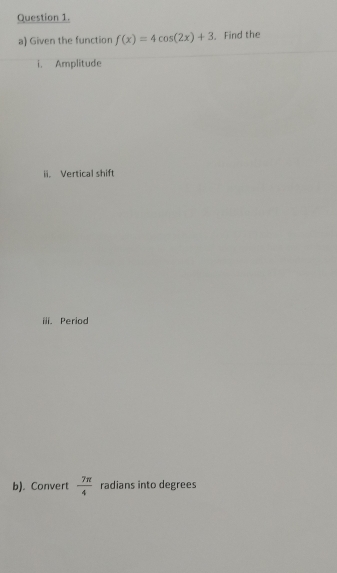 Given the function f(x)=4cos (2x)+3 , Find the 
i. Amplitude 
ii. Vertical shift 
iii. Period 
b). Convert  7π /4  radians into degrees