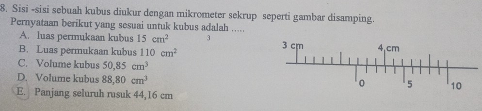 Sisi -sisi sebuah kubus diukur dengan mikrometer sekrup seperti gambar disamping.
Pernyataan berikut yang sesuai untuk kubus adalah .....
A. luas permukaan kubus 15cm^2 3
B. Luas permukaan kubus 110cm^2
C. Volume kubus 50, 85cm^3
D. Volume kubus 88,80cm^3
E. Panjang seluruh rusuk 44,16 cm