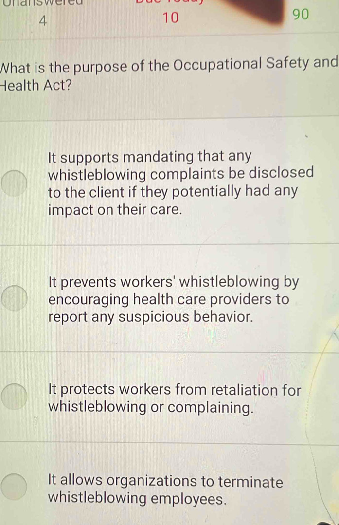 Uldlowe
4
10
90
What is the purpose of the Occupational Safety and
Health Act?
It supports mandating that any
whistleblowing complaints be disclosed
to the client if they potentially had any
impact on their care.
It prevents workers' whistleblowing by
encouraging health care providers to
report any suspicious behavior.
It protects workers from retaliation for
whistleblowing or complaining.
It allows organizations to terminate
whistleblowing employees.