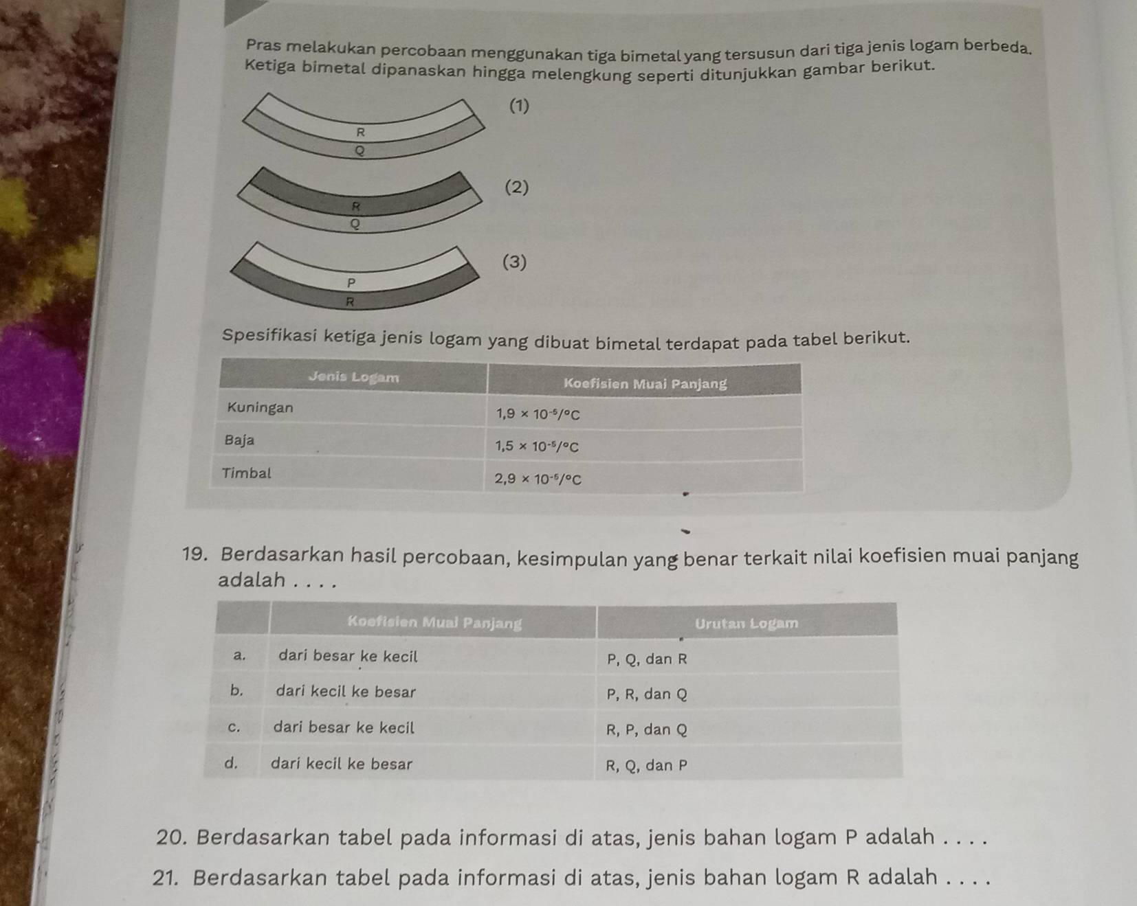 Pras melakukan percobaan menggunakan tiga bimetal yang tersusun dari tiga jenis logam berbeda.
Ketiga bimetal dipanaskan hingga melengkung seperti ditunjukkan gambar berikut.
1)
2)
3)
Spesifikasi ketiga jenis logam yang dibuat bimetal terdapat pada tabel berikut.
19. Berdasarkan hasil percobaan, kesimpulan yang benar terkait nilai koefisien muai panjang
adalah . . . .
20. Berdasarkan tabel pada informasi di atas, jenis bahan logam P adalah . . . .
21. Berdasarkan tabel pada informasi di atas, jenis bahan logam R adalah . . . .