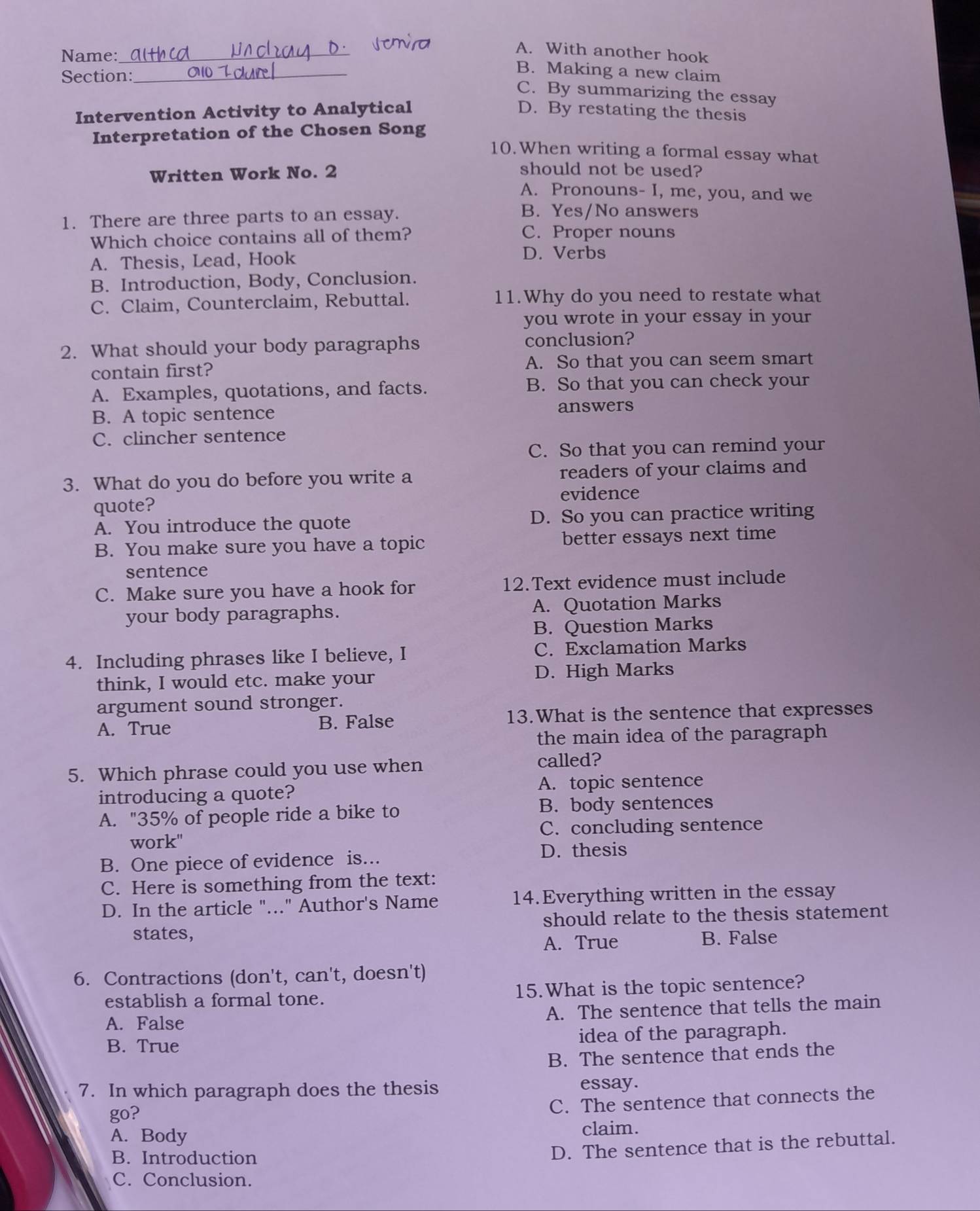 Name:_
A. With another hook
Section:_
B. Making a new claim
C. By summarizing the essay
Intervention Activity to Analytical D. By restating the thesis
Interpretation of the Chosen Song
10. When writing a formal essay what
Written Work No. 2
should not be used?
A. Pronouns- I, me, you, and we
1. There are three parts to an essay.
B. Yes/No answers
Which choice contains all of them? C. Proper nouns
A. Thesis, Lead, Hook
D. Verbs
B. Introduction, Body, Conclusion.
C. Claim, Counterclaim, Rebuttal. 11.Why do you need to restate what
you wrote in your essay in your
2. What should your body paragraphs conclusion?
contain first? A. So that you can seem smart
A. Examples, quotations, and facts. B. So that you can check your
B. A topic sentence answers
C. clincher sentence
C. So that you can remind your
3. What do you do before you write a readers of your claims and
evidence
quote?
A. You introduce the quote D. So you can practice writing
B. You make sure you have a topic better essays next time
sentence
C. Make sure you have a hook for 12.Text evidence must include
your body paragraphs. A. Quotation Marks
B. Question Marks
4. Including phrases like I believe, I C. Exclamation Marks
think, I would etc. make your D. High Marks
argument sound stronger.
A. True B. False 13.What is the sentence that expresses
the main idea of the paragraph
5. Which phrase could you use when called?
A. topic sentence
introducing a quote?
A. "35% of people ride a bike to B. body sentences
C. concluding sentence
work"
B. One piece of evidence is... D. thesis
C. Here is something from the text:
D. In the article "..." Author's Name 14.Everything written in the essay
states, should relate to the thesis statement
A. True B. False
6. Contractions (don't, can't, doesn't)
establish a formal tone. 15.What is the topic sentence?
A. False A. The sentence that tells the main
B. True idea of the paragraph.
B. The sentence that ends the
7. In which paragraph does the thesis essay.
go?
C. The sentence that connects the
A. Body claim.
B. Introduction
D. The sentence that is the rebuttal.
C. Conclusion.