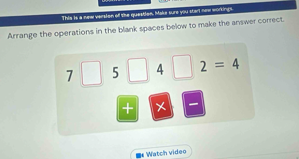 This is a new version of the question. Make sure you start new workings. 
Arrange the operations in the blank spaces below to make the answer correct.
7□ 5 4 □ 2=4
+ × 
Watch video