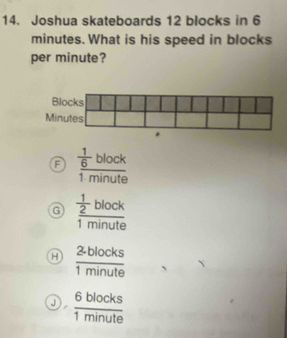 Joshua skateboards 12 blocks in 6
minutes. What is his speed in blocks
per minute?
frac  1/6 block1minute
G frac  1/2 block1minute
H  (2.blocks)/1minute 
J  6blocks/1minute 