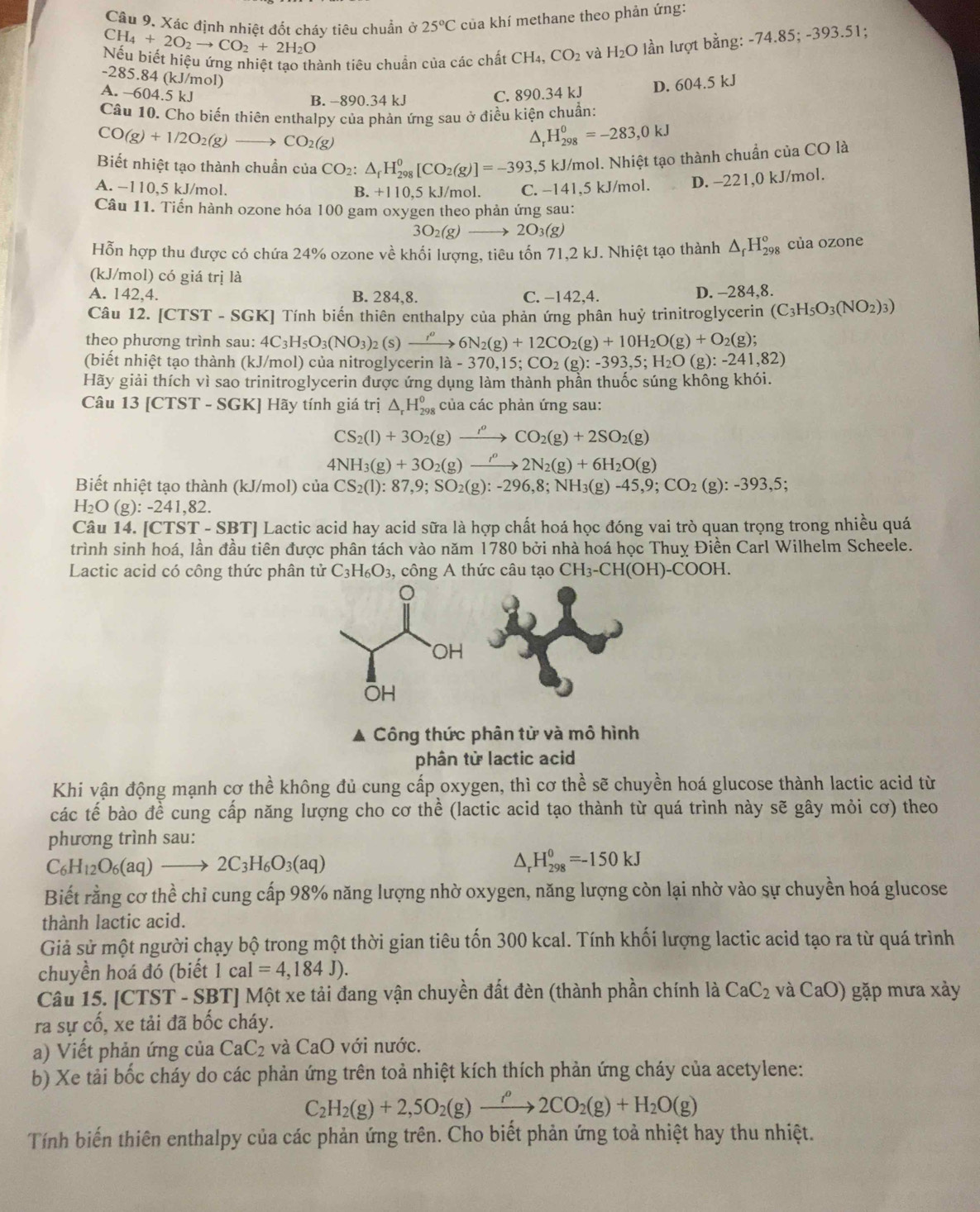 CH_4+2O_2to CO_2+2H_2O của khí methane theo phản ứng:
Câu 9. Xác định nhiệt đốt cháy tiêu chuẩn ở 25°C
Nếu biết hiệu ứng nhiệt tao thành tiêu chuẩn của các chất CH_4,CO_2 và H_2O lần lượt bằng: -74.85; -393.51;
-285.84 (kJ/mol)
A. -604.5 kJ C. 890.34 kJ D. 604.5 kJ
B. -890.34 kJ
Câu 10. Cho biến thiên enthalpy của phản ứng sau ở điều kiện chuẩn:
CO(g)+1/2O_2(g) CO_2(g)
a. H_(298)^0=-283,0kJ
Biết nhiệt tạo thành chuẩn của CO_2: △ _rH_(298)^0[CO_2(g)]=-393,5 kJ/mol. Nhiệt tạo thành chuẩn của CO là
A. −110,5 kJ/mol. +110.5kJ /mol. C. −141,5 kJ/mol. D. -221,0 kJ/mol.
B.
Câu 11. Tiến hành ozone hóa 100 gam oxygen theo phản ứng sau:
3O_2(g)to 2O_3(g)
Hỗn hợp thu được có chứa 24% ozone về khối lượng, tiêu tốn 71,2 kJ. Nhiệt tạo thành △ _fH_(298)^o của ozone
(kJ/mol) có giá trị là
A. 142,4. B. 284,8. C. −142,4. D. -284,8.
Câu 12. CTST * - SGK] Tính biến thiên enthalpy của phản ứng phân huỷ trinitroglycerin (C_3H_5O_3(NO_2)_3)
theo phương trình sau: 4C_3H_5O_3(NO_3)_2(s)to 6N6N_2(g)+12CO_2(g)+10H_2O(g)+O_2(g);
(biết nhiệt tạo thành (kJ/mol) của nitroglycerin la-370,15;CO_2(g):-393,5;H_2O(g):-241,82)
Hãy giải thích vì sao trinitroglycerin được ứng dụng làm thành phần thuốc súng không khói.
Câu 13[CTST-SGK] Hãy tính giá trị △ _rH_(298)^0 của các phản ứng sau:
CS_2(l)+3O_2(g)xrightarrow rho CO_2(g)+2SO_2(g)
4NH_3(g)+3O_2(g)to 2N_2(g)+6H_2O(g)
Biết nhiệt tạo thành (kJ/mol) của CS_2(1):87,9;SO_2(g):-296,8;NH_3(g)-45,9;CO_2 (g):-393,5;
H_2O(g):-241, ,82,
Câu 14. [C TST-S SBTJ Lactic acid hay acid sữa là hợp chất hoá học đóng vai trò quan trọng trong nhiều quá
trình sinh hoá, lần đầu tiên được phân tách vào năm 1780 bởi nhà hoá học Thuỵ Điền Carl Wilhelm Scheele.
Lactic acid có công thức phân tử C_3H_6O_3 , công A thức câu tạo CH_3-CH(OH)-COOH.
A Công thức phân từ và mô hình
phân từ lactic acid
Khi vận động mạnh cơ thể không đủ cung cấp oxygen, thì cơ thể sẽ chuyền hoá glucose thành lactic acid từ
các tế bào đề cung cấp năng lượng cho cơ thể (lactic acid tạo thành từ quá trình này sẽ gây mỏi cơ) theo
phương trình sau:
C_6H_12O_6(aq)to 2C_3H_6O_3(aq)
D H_(298)^0=-150kJ
Biết rằng cơ thể chỉ cung cấp 98% năng lượng nhờ oxygen, năng lượng còn lại nhờ vào sự chuyền hoá glucose
thành lactic acid.
Giả sử một người chạy bộ trong một thời gian tiêu tốn 300 kcal. Tính khối lượng lactic acid tạo ra từ quá trình
chuyền hoá đó (biết 1cal=4,184J).
Câu 15. [CTST - SBT] Một xe tải đang vận chuyền đất đèn (thành phần chính là CaC_2 và CaO) gặp mưa xảy
ra sự cố, xe tải đã bốc cháy.
a) Viết phản ứng của CaC_2 và CaO với nước.
b) Xe tải bốc cháy do các phản ứng trên toả nhiệt kích thích phản ứng cháy của acetylene:
C_2H_2(g)+2,5O_2(g)xrightarrow f^o2CO_2(g)+H_2O(g)
Tính biến thiên enthalpy của các phản ứng trên. Cho biết phản ứng toả nhiệt hay thu nhiệt.