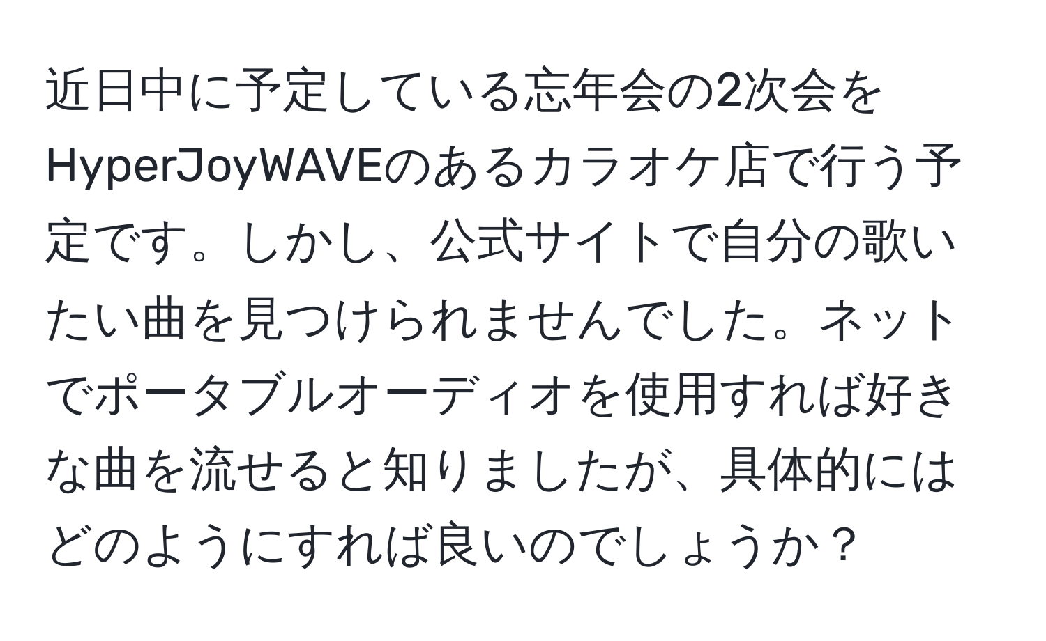 近日中に予定している忘年会の2次会をHyperJoyWAVEのあるカラオケ店で行う予定です。しかし、公式サイトで自分の歌いたい曲を見つけられませんでした。ネットでポータブルオーディオを使用すれば好きな曲を流せると知りましたが、具体的にはどのようにすれば良いのでしょうか？