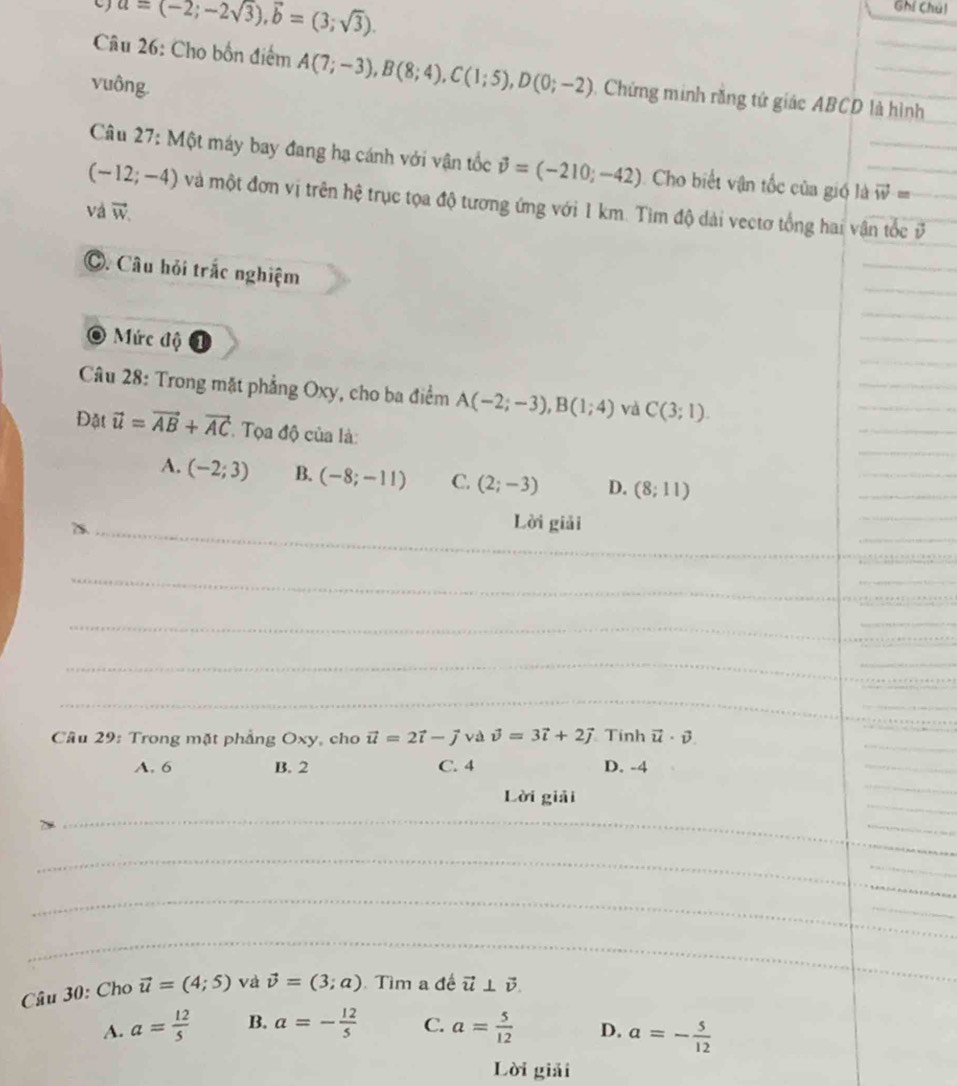 a=(-2;-2sqrt(3)),vector b=(3;sqrt(3)).
Ghí Chúl
Câu 26: Cho bốn điểm A(7;-3),B(8;4),C(1;5),D(0;-2) , Chứng minh rằng tứ giác ABCD là hình
vuông.
Câu 27: Một máy bay đang hạ cánh với vận tốc vector v=(-210;-42) Cho biết vận tốc của gió là vector w= _
(-12;-4) và một đơn vị trên hệ trục tọa độ tương ứng với 1 km. Tìm độ dài vectơ tổng hai vận tốc ở_
và vector W
_
_
C. Câu hỏi trắc nghiệm
_
_
Mức độ
_
_
_
_
Câu 28: Trong mặt phẳng Oxy, cho ba điểm A(-2;-3),B(1;4) và C(3;1).
_
Đặt vector u=vector AB+vector AC. Tọa độ của là:
_
A. (-2;3) B. (-8;-11) C. (2;-3) D. (8;11)
_
_
_
_
7s._
Lời giải
__
_
_
_
_
_
_
_
_
Câu 29: Trong mặt phẳng Oxy, cho vector u=2vector i-vector j và vector v=3vector i+2vector j Tính vector u· vector v
A. 6 B. 2 C. 4 D. -4
_
_
Lời giải
_
_
_
_
_
_
_
_
_
_
_
_
_
_
_
Câu 30: Cho vector u=(4;5) và vector v=(3;a) Tìm a đề vector u⊥ vector v.
_
A. a= 12/5  B. a=- 12/5  C. a= 5/12  D. a=- 5/12 
Lời giải