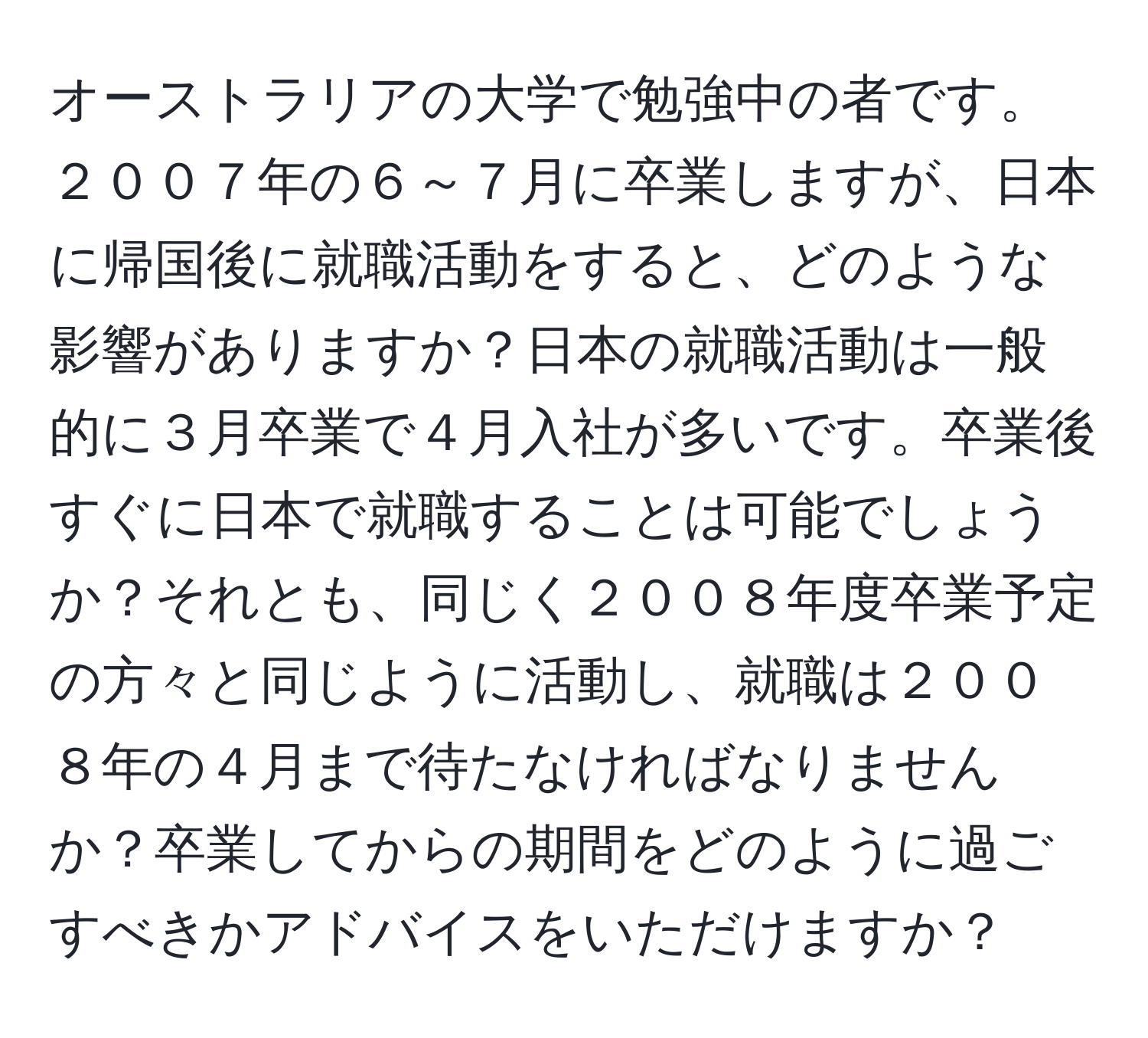 オーストラリアの大学で勉強中の者です。２００７年の６～７月に卒業しますが、日本に帰国後に就職活動をすると、どのような影響がありますか？日本の就職活動は一般的に３月卒業で４月入社が多いです。卒業後すぐに日本で就職することは可能でしょうか？それとも、同じく２００８年度卒業予定の方々と同じように活動し、就職は２００８年の４月まで待たなければなりませんか？卒業してからの期間をどのように過ごすべきかアドバイスをいただけますか？