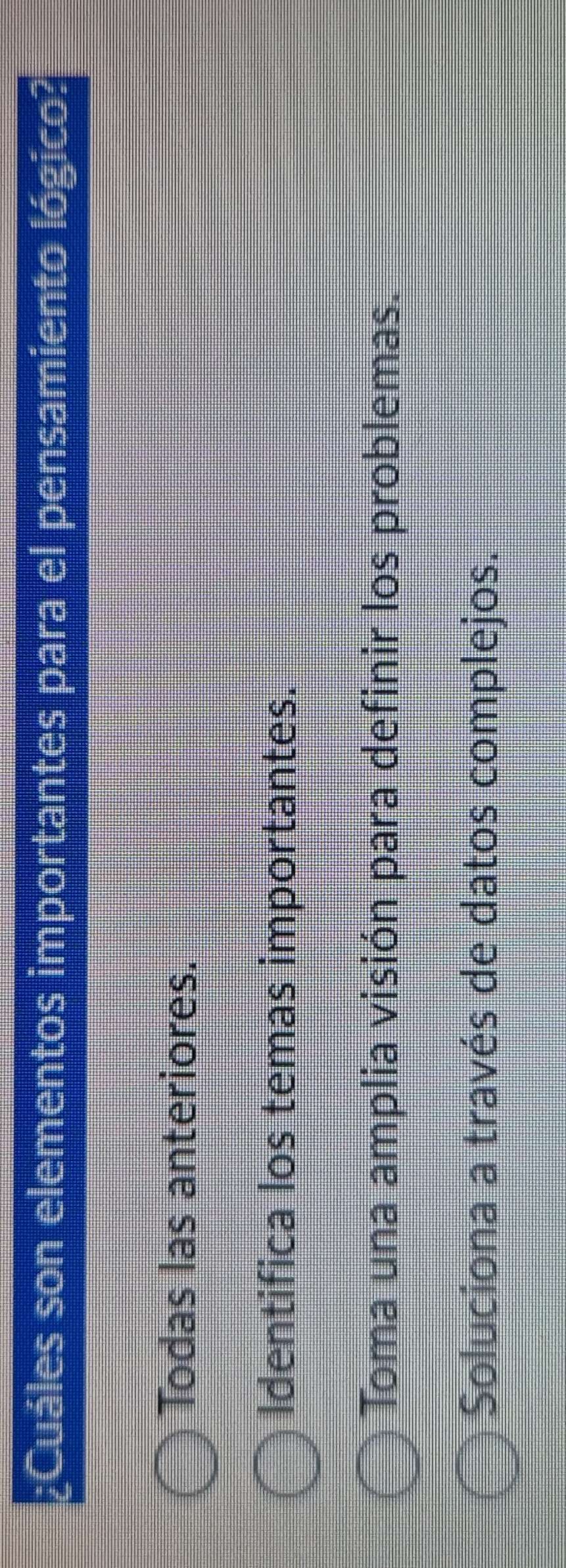 ¿Cuáles son elementos importantes para el pensamiento lógico?
Todas las anteriores.
Identifica los temas importantes.
Toma una amplia visión para definir los problemas.
Soluciona a través de datos complejos.