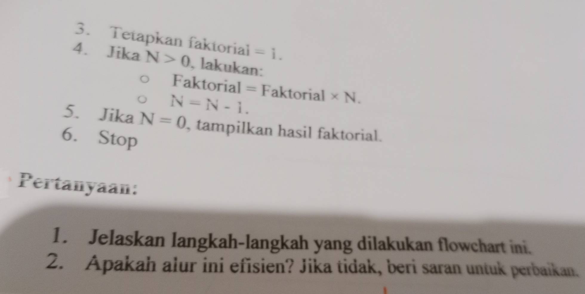 Tetapkan faktorial =1. 
4. Jika N>0 , lakukan: 
Faktorial = Faktorial * N.
N=N-1. 
5. Jika N=0 , tampilkan hasil faktorial. 
6. Stop 
Pertanyaan: 
1. Jelaskan langkah-langkah yang dilakukan flowchart ini. 
2. Apakah alur ini efisien? Jika tidak, beri saran untuk perbaikan.