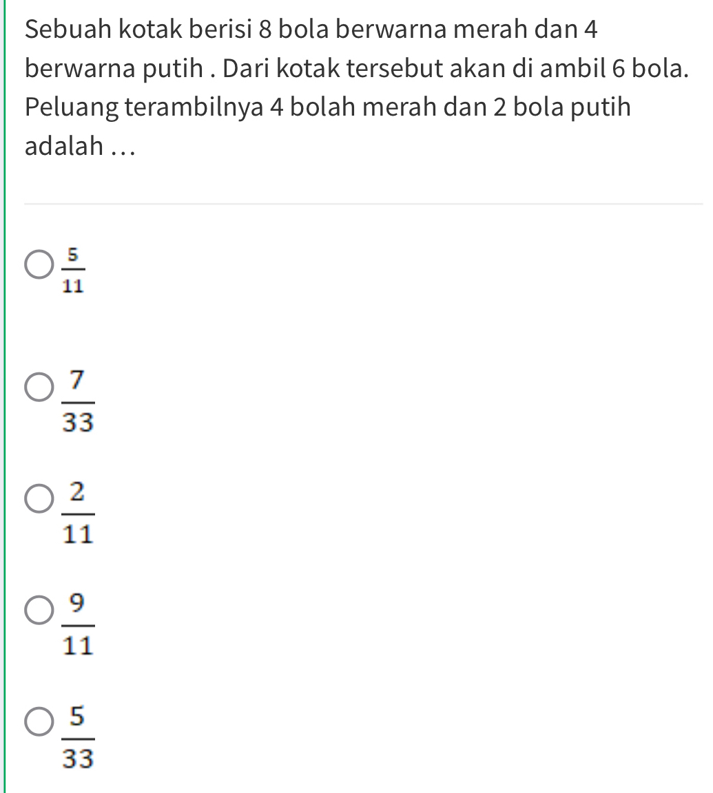 Sebuah kotak berisi 8 bola berwarna merah dan 4
berwarna putih . Dari kotak tersebut akan di ambil 6 bola.
Peluang terambilnya 4 bolah merah dan 2 bola putih
adalah ...
 5/11 
 7/33 
 2/11 
 9/11 
 5/33 