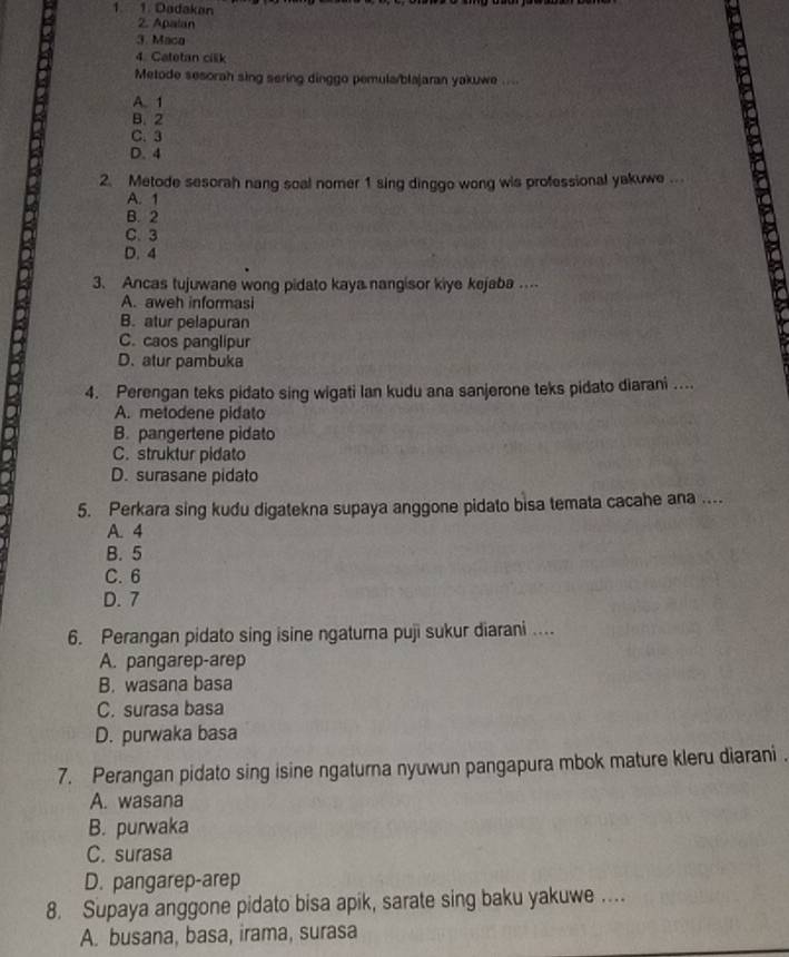 Dadakan
2. Apalan
3. Maca
4. Catetan cilik
Metode sesorah sing sering dinggo pemula/blajaran yakuwe ....
A. 1
B. 2
C. 3
D. 4
2. Metode sesorah nang soal nomer 1 sing dinggo wong wis professional yakuwe ...
A. 1
B. 2
C. 3
D. 4
3. Ancas tujuwane wong pidato kaya nangisor kiye kejaba …...
A. aweh informasi
B. atur pelapuran
C. caos panglipur
D. atur pambuka
4. Perengan teks pidato sing wigati lan kudu ana sanjerone teks pidato diarani ....
A. metodene pidato
B. pangertene pidato
C. struktur pidato
D. surasane pidato
5. Perkara sing kudu digatekna supaya anggone pidato bisa temata cacahe ana ....
A. 4
B. 5
C. 6
D. 7
6. Perangan pidato sing isine ngaturna puji sukur diarani ....
A. pangarep-arep
B. wasana basa
C. surasa basa
D. purwaka basa
7. Perangan pidato sing isine ngaturna nyuwun pangapura mbok mature kleru diarani .
A. wasana
B. purwaka
C. surasa
D. pangarep-arep
8. Supaya anggone pidato bisa apik, sarate sing baku yakuwe ....
A. busana, basa, irama, surasa