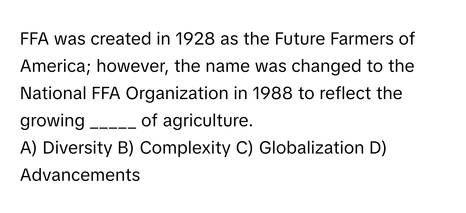 FFA was created in 1928 as the Future Farmers of America; however, the name was changed to the National FFA Organization in 1988 to reflect the growing _____ of agriculture.

A) Diversity B) Complexity C) Globalization D) Advancements