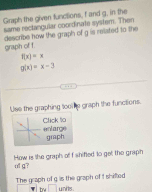 Graph the given functions, f and g, in the 
same rectangular coordinate system. Then 
describe how the graph of g is related to the 
graph of f.
f(x)=x
g(x)=x-3
Use the graphing tool o graph the functions. 
Click to 
enlarge 
graph 
How is the graph of f shifted to get the graph 
of g? 
The graph of g is the graph of f shifted 
bv □  units.