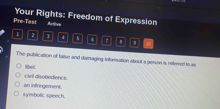 Your Rights: Freedom of Expression
Pre-Test Active
1 2 3 4 5 6 7 8 9 10
The publication of false and damaging information about a person is referred to as
libel.
civil disobedience.
an infringement.
symbolic speech.