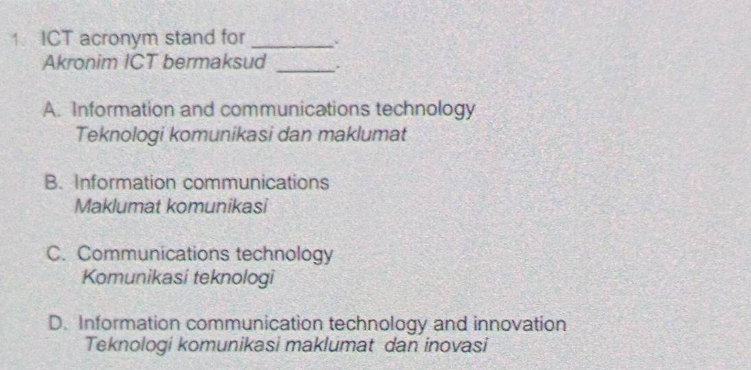 ICT acronym stand for_
.
Akronim ICT bermaksud _.
A. Information and communications technology
Teknologi komunikasi dan maklumat
B. Information communications
Maklumat komunikasi
C. Communications technology
Komunikasi teknologi
D. Information communication technology and innovation
Teknologi komunikasi maklumat dan inovasi