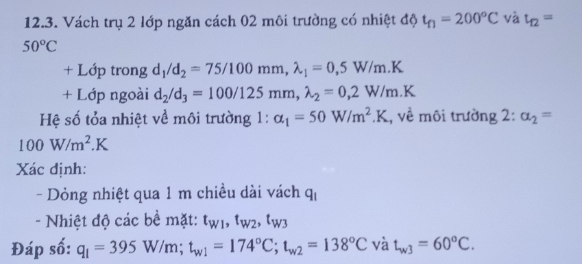 Vách trụ 2 lớp ngăn cách 02 môi trường có nhiệt độ t_f1=200°C và t_12=
50°C
+ Lớp trong d_1/d_2=75/100mm, lambda _1=0,5W/m.K
+ Lớp ngoài d_2/d_3=100/125mm, lambda _2=0,2W/m.K
Hệ số tỏa nhiệt về môi trường 1 : alpha _1=50W/m^2.K , về môi trường 2:alpha _2=
100W/m^2.K
Xác định: 
- Dỏng nhiệt qua 1 m chiều dài vách q_1
- Nhiệt độ các bề mặt: t_W1, t_W2, t_W3
Đáp số: q_1=395W/m; t_w1=174°C; t_w2=138°Cvdot a t_w3=60°C.