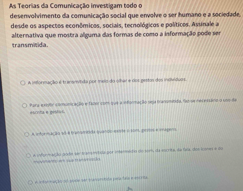 As Teorias da Comunicação investigam todo o
desenvolvimento da comunicação social que envolve o ser humano e a sociedade,
desde os aspectos econômicos, sociais, tecnológicos e políticos. Assinale a
alternativa que mostra alguma das formas de como a informação pode ser
transmitida.
A informação é transmitida por meio do olhar e dos gestos dos indivíduos.
Para existir comunicação e fazer com que a informação seja transmitida, faz-se necessário o uso da
escrita e gestos.
A informação só é transmitida quando existe o som, gestos e imagens.
A informação pode ser transmitida por intermédio do som, da escrita, da fala, dos ícones e do
movimento em sua transmissão
A informação só pode ser transmitida pela fala e escrita.