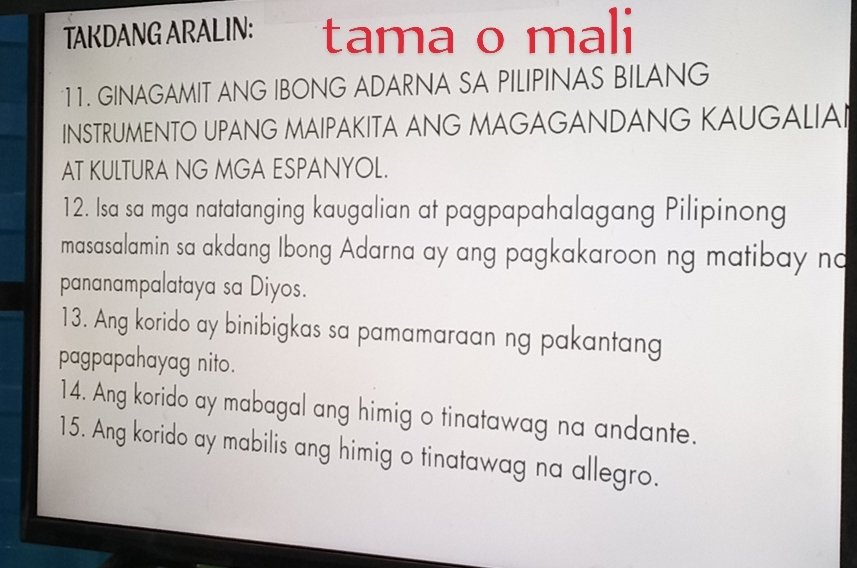 TAKDANG ARALIN: tama o mali 
11. GINAGAMIT ANG IBONG ADARNA SA PILIPINAS BILANG 
INSTRUMENTO UPANG MAIPAKITA ANG MAGAGANDANG KAUGALIAI 
AT KULTURA NG MGA ESPANYOL. 
12. Isa sa mga natatanging kaugalian at pagpapahalagang Pilipinong 
masasalamin sa akdang Ibong Adarna ay ang pagkakaroon ng matibay no 
pananampalataya sa Diyos. 
13. Ang korido ay binibigkas sa pamamaraan ng pakantang 
pagpapahayag nito. 
14. Ang korido ay mabagal ang himig o tinatawag na andante. 
15. Ang korido ay mabilis ang himig o tinatawag na allegro.