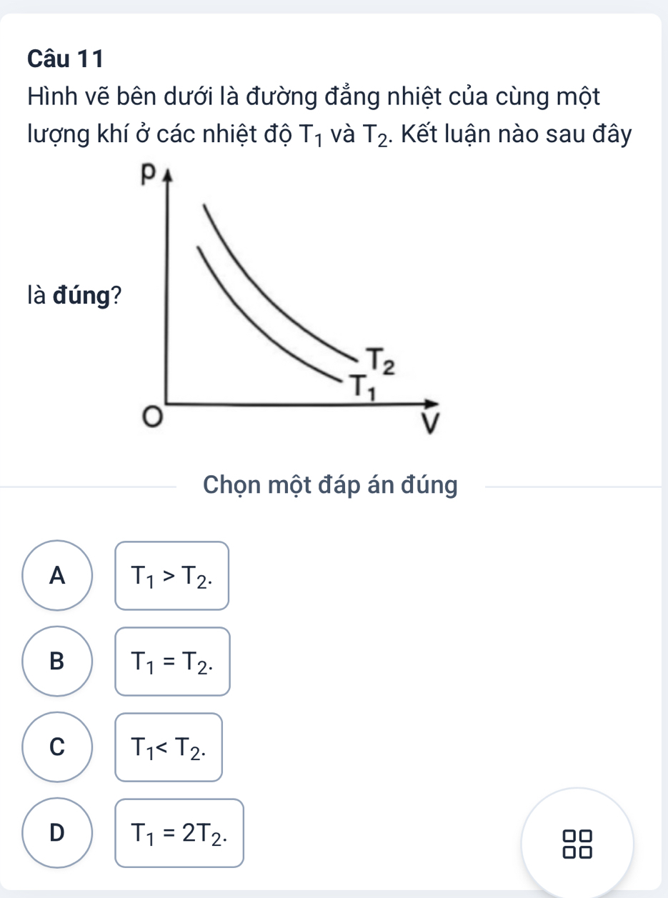 Hình vẽ bên dưới là đường đẳng nhiệt của cùng một
lượng khí ở các nhiệt độ T_1 và T_2. Kết luận nào sau đây
Chọn một đáp án đúng
A T_1>T_2.
B T_1=T_2.
C T_1
D T_1=2T_2.
□□
no