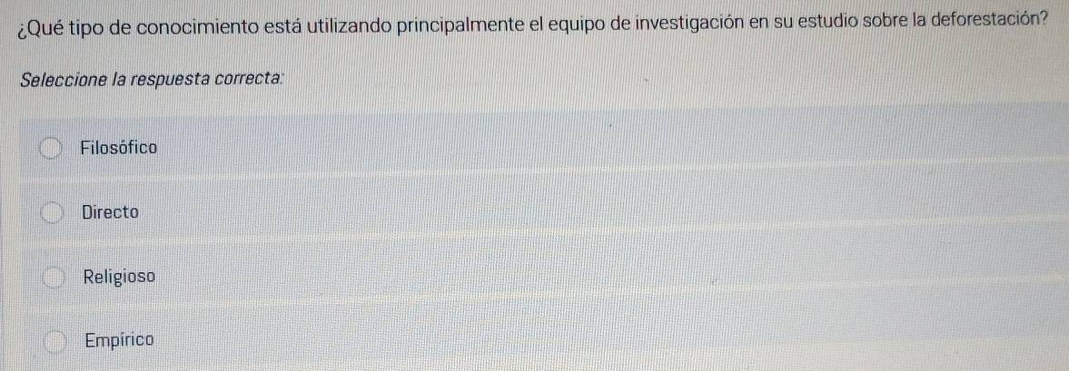 ¿Qué tipo de conocimiento está utilizando principalmente el equipo de investigación en su estudio sobre la deforestación?
Seleccione la respuesta correcta:
Filosófico
Directo
Religioso
Empírico