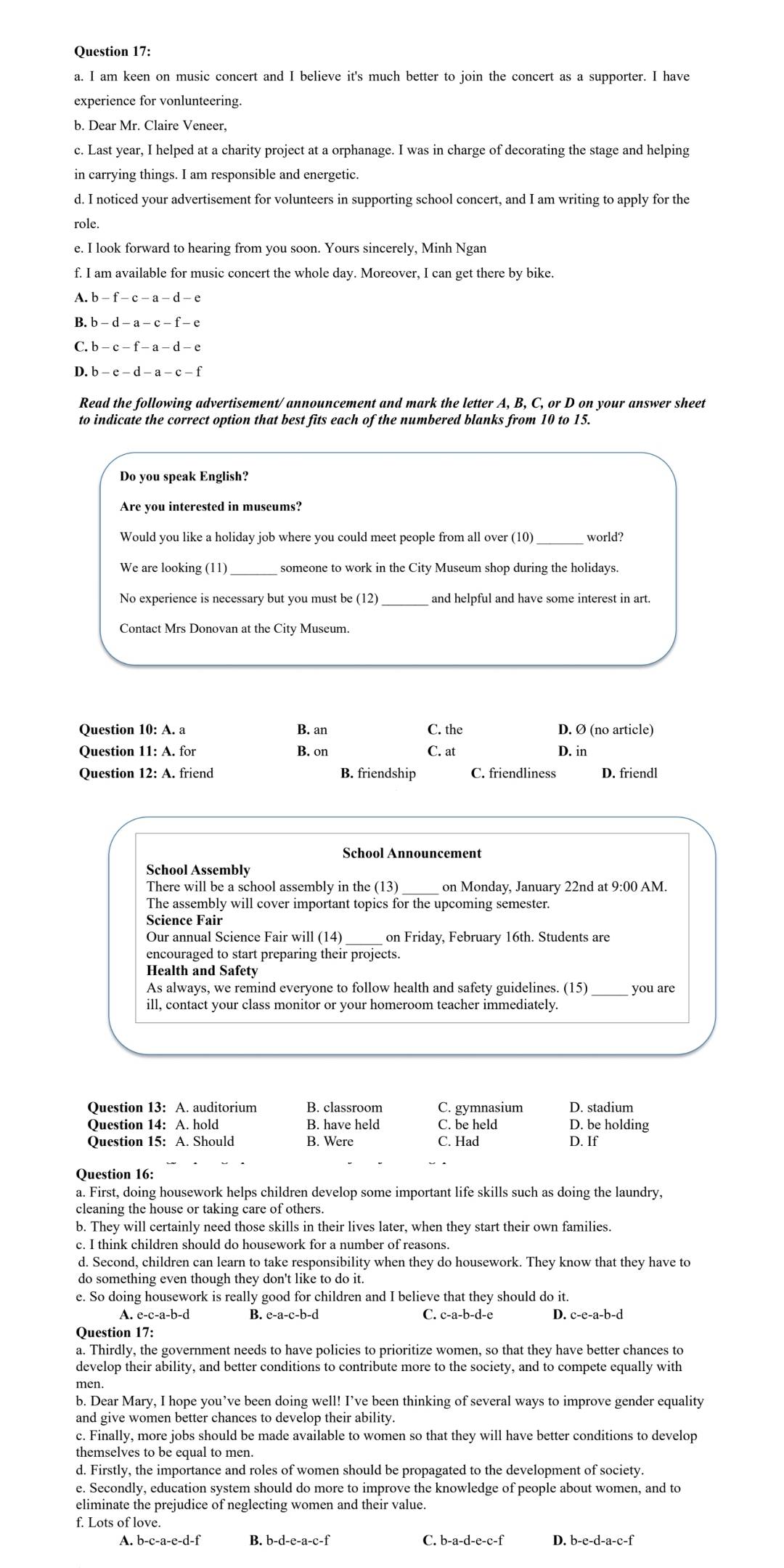 am keen on music concert and I believe it's much better to join the concert as a supporter. I have
experience for vonlunteering.
c. Last year, I helped at a charity project at a orphanage. I was in charge of decorating the stage and helping
in carrying things. I am responsible and energetic.
d. I noticed your advertisement for volunteers in supporting school concert, and I am writing to apply for the
role.
e. I look forward to hearing from you soon. Yours sincerely, Minh Ngan
f. I am available for music concert the whole day. Moreover, I can get there by bike.
C. b - c - f - a - d - e
D. b - e - d - a - c - f
Read the following advertisement/ announcement and mark the letter A. B. C. or D on your answer sheet
to indicate the correct option that best fits each of the numbered blanks from 10 to 15.
Do you speak English?
Are you interested in museums?
Would you like a holiday job where you could meet people from all over (10) world?
We are looking (11) someone to work in the City Museum shop during the holidays.
No experience is necessary but you must be (12) _and helpful and have some interest in art.
Contact Mrs Donovan at the City Museum.
Question 10: A. a B. an C. the D. Ø (no article)
Question 11: A. for B. on C. at D. in
Question 12: A. friend B. friendship C. friendliness D. friendl
There will be a school assembly in the (13) on Monday, January 22nd at 9:00 AM.
The assembly will cover important topics for the upcoming semester.
Science Fair
Our annual Science Fair will (14) on Friday, February 16th. Students are
encouraged to start preparing their projects.
Health and Safety
As always, we remind everyone to follow health and safety guidelines. (15)_ you are
ill, contact your class monitor or your homeroom teacher immediately
Ouestion 13: A. auditorium B. classroom C. gymnasium D. stadium
Question 14: A. hold B. have held C. be held D. be holding
Question 15: A. Should B. Were C. Had D. If
Question 16:
a. First, doing housework helps children develop some important life skills such as doing the laundry,
cleaning the house or taking care of others.
b. They will certainly need those skills in their lives later, when they start their own families.
d. Second, children can learn to take responsibility when they do housework. They know that they have to
do something even though they don't like to do it.
e. So doing housework is really good for children and I believe that they should do it.
A. e-c-a-b-d B. e-a-c-b-d C. c-a-b-d-e D. c-e-a-b-d
Question 17:
a. Thirdly, the government needs to have policies to prioritize women, so that they have better chances to
develop their ability, and better conditions to contribute more to the society, and to compete equally with
b. Dear Mary, I hope you’ve been doing well! I’ve been thinking of several ways to improve gender equality
and give women better chances to develop their ability.
c. Finally, more jobs should be made available to women so that they will have better conditions to develop
themselves to be equal to men.
d. Firstly, the importance and roles of women should be propagated to the development of society.
e. Secondly, education system should do more to improve the knowledge of people about women, and to
eliminate the prejudice of neglecting women and their value.
f. Lots of love.
A. b-c-a-e-d-f B. b-d-e-a-c-f C. b-a-d-e-c-f D. b-e-d-a-c-f