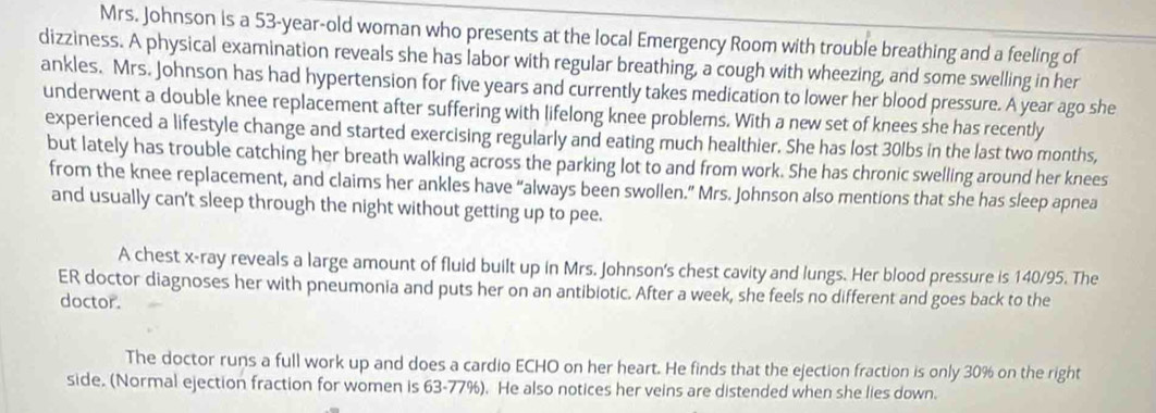 Mrs. Johnson is a 53-year-old woman who presents at the local Emergency Room with trouble breathing and a feeling of 
dizziness. A physical examination reveals she has labor with regular breathing, a cough with wheezing, and some swelling in her 
ankles. Mrs. Johnson has had hypertension for five years and currently takes medication to lower her blood pressure. A year ago she 
underwent a double knee replacement after suffering with lifelong knee problems. With a new set of knees she has recently 
experienced a lifestyle change and started exercising regularly and eating much healthier. She has lost 30lbs in the last two months, 
but lately has trouble catching her breath walking across the parking lot to and from work. She has chronic swelling around her knees 
from the knee replacement, and claims her ankles have “always been swollen.” Mrs. Johnson also mentions that she has sleep apnea 
and usually can't sleep through the night without getting up to pee. 
A chest x -ray reveals a large amount of fluid built up in Mrs. Johnson's chest cavity and lungs. Her blood pressure is 140/95. The 
ER doctor diagnoses her with pneumonia and puts her on an antibiotic. After a week, she feels no different and goes back to the 
doctor. 
The doctor runs a full work up and does a cardio ECHO on her heart. He finds that the ejection fraction is only 30% on the right 
side. (Normal ejection fraction for women is 63-77%). He also notices her veins are distended when she lies down.