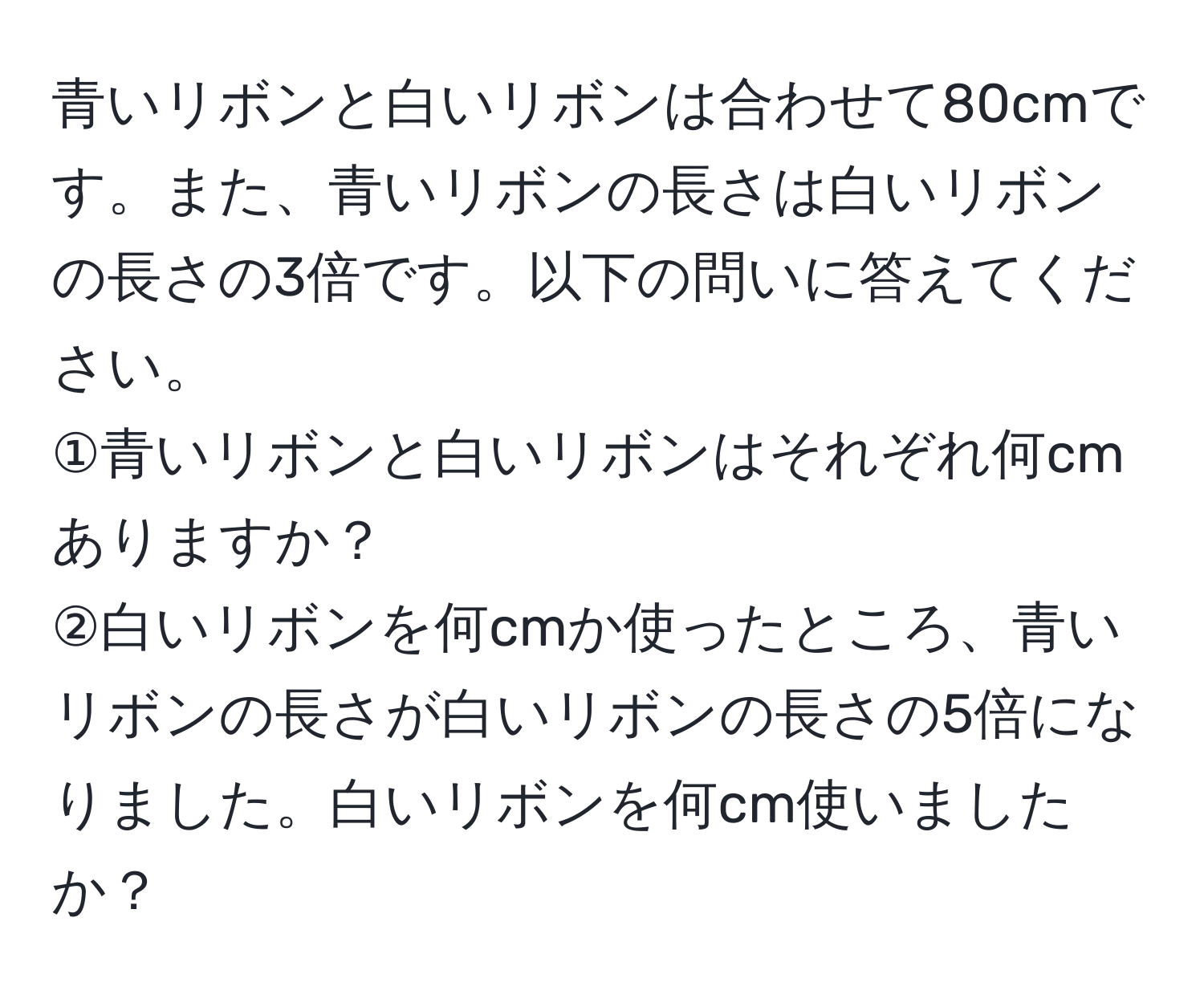 青いリボンと白いリボンは合わせて80cmです。また、青いリボンの長さは白いリボンの長さの3倍です。以下の問いに答えてください。  
①青いリボンと白いリボンはそれぞれ何cmありますか？  
②白いリボンを何cmか使ったところ、青いリボンの長さが白いリボンの長さの5倍になりました。白いリボンを何cm使いましたか？