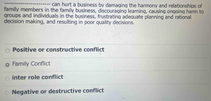 can hurt a business by damaging the harmony and relationships of
family members in the family business, discouraging learning, causing ongoing harm to
groups and individuals in the business, frustrating adequate planning and rational
decision making, and resulting in poor quality decisions.
Positive or constructive conflict
Family Conflict
inter role conflict
Negative or destructive conflict