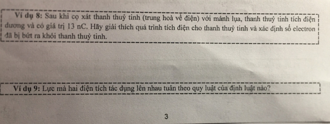 Ví dụ 8: Sau khi cọ xát thanh thuỷ tinh (trung hoà về điện) với mảnh lụa, thanh thuỷ tinh tích điện 
đương và có giá trị 13 nC. Hãy giải thích quá trình tích điện cho thanh thuỷ tinh và xác định số electron 
đã bị bứt ra khỏi thanh thuỷ tinh. 
Ví dụ 9: Lực mà hai điện tích tác dụng lên nhau tuân theo quy luật của định luật nào? 
3