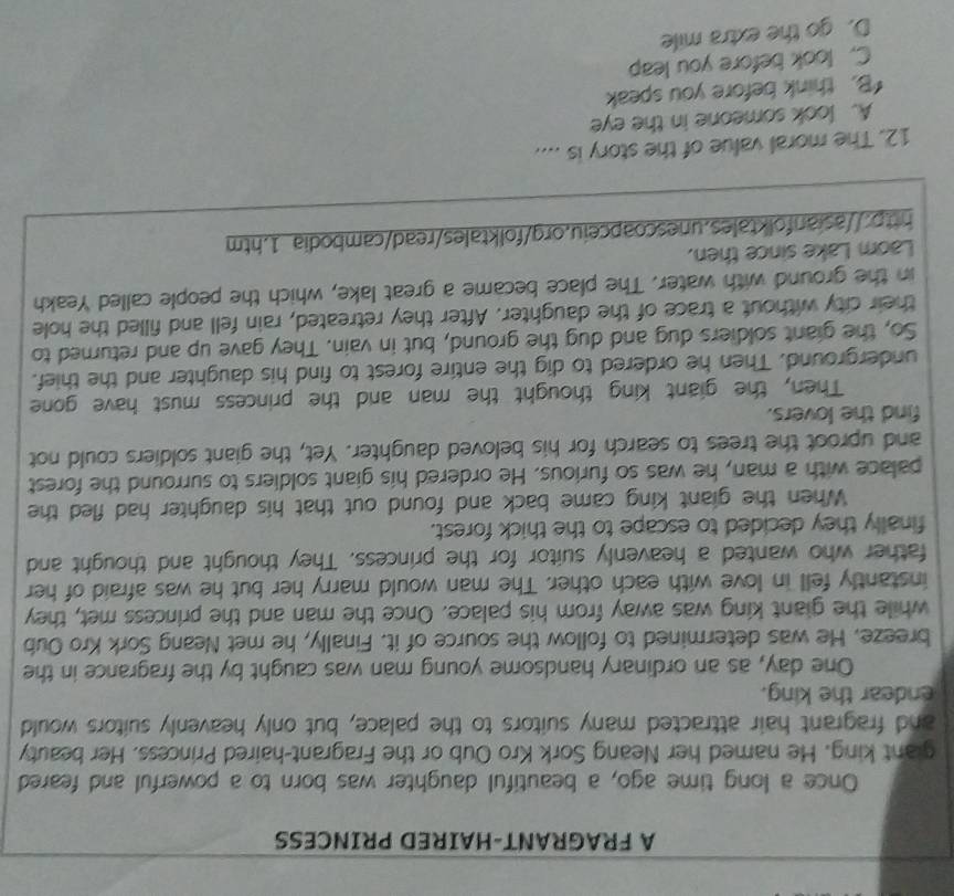 A FRAGRANT-HAIRED PRINCESS
Once a long time ago, a beautiful daughter was born to a powerful and feared
giant king. He named her Neang Sork Kro Oub or the Fragrant-haired Princess. Her beauty
and fragrant hair attracted many suitors to the palace, but only heavenly suitors would
endear the king.
One day, as an ordinary handsome young man was caught by the fragrance in the
breeze. He was determined to follow the source of it. Finally, he met Neang Sork Kro Oub
while the giant king was away from his palace. Once the man and the princess met, they
instantly fell in love with each other. The man would marry her but he was afraid of her
father who wanted a heavenly suitor for the princess. They thought and thought and
finally they decided to escape to the thick forest.
When the giant king came back and found out that his daughter had fled the
palace with a man, he was so furious. He ordered his giant soldiers to surround the forest
and uproot the trees to search for his beloved daughter. Yet, the giant soldiers could not
find the lovers.
Then, the giant king thought the man and the princess must have gone
underground. Then he ordered to dig the entire forest to find his daughter and the thief.
So, the giant soldiers dug and dug the ground, but in vain. They gave up and returned to
their city without a trace of the daughter. After they retreated, rain fell and filled the hole
in the ground with water. The place became a great lake, which the people called Yeakh
Laom Lake since then.
http://asianfolktales.unescoapceiu.org/folktales/read/cambodia 1.htm
12. The moral value of the story is ....
A. look someone in the eye
“B. think before you speak
C. look before you leap
D. go the extra mile