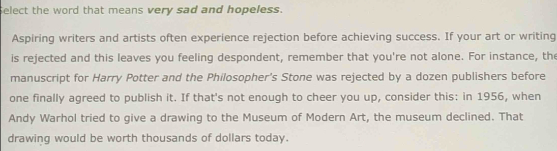 Select the word that means very sad and hopeless. 
Aspiring writers and artists often experience rejection before achieving success. If your art or writing 
is rejected and this leaves you feeling despondent, remember that you're not alone. For instance, the 
manuscript for Harry Potter and the Philosopher's Stone was rejected by a dozen publishers before 
one finally agreed to publish it. If that's not enough to cheer you up, consider this: in 1956, when 
Andy Warhol tried to give a drawing to the Museum of Modern Art, the museum declined. That 
drawing would be worth thousands of dollars today.