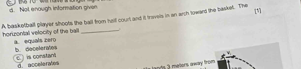 cthe 70° will have a longe
d. Not enough information given
A basketball player shoots the ball from half court and it travels in an arch toward the basket. The [1]
horizontal velocity of the ball _.
a. equals zero
b. decelerates
c is constant
d.accelerates
lands 3 meters away from