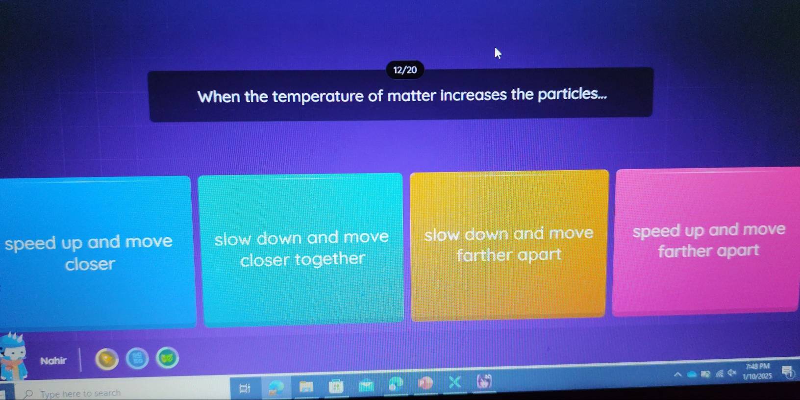 12/20
When the temperature of matter increases the particles...
speed up and move slow down and move slow down and move speed up and move
closer closer together
farther apart farther apart
Nahir
1/10/2
Type here to search