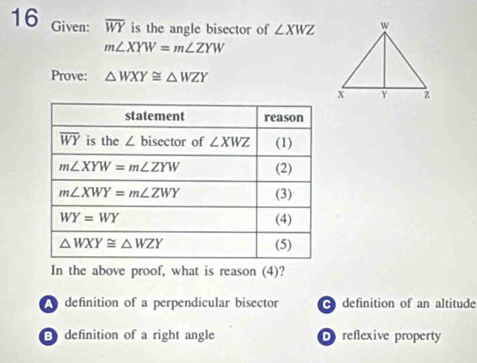 Given: overline WY is the angle bisector of ∠ XWZ
m∠ XYW=m∠ ZYW
Prove: △ WXY≌ △ WZY
In the above proof, what is reason (4)?
A definition of a perpendicular bisector definition of an altitude
E definition of a right angle Dreflexive property