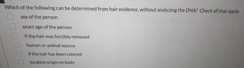 Which of the following can be determined from hair evidence, without analyzing the DNA? Check all that apply.
sex of the person
exact age of the person
if the hair was forcibly removed
human or animal source
if the hair has been colored
location origin on body